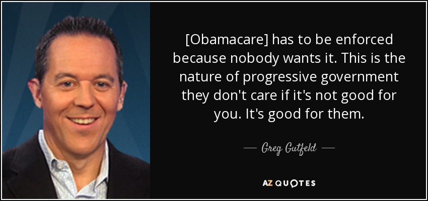 [Obamacare] has to be enforced because nobody wants it. This is the nature of progressive government they don't care if it's not good for you. It's good for them. - Greg Gutfeld