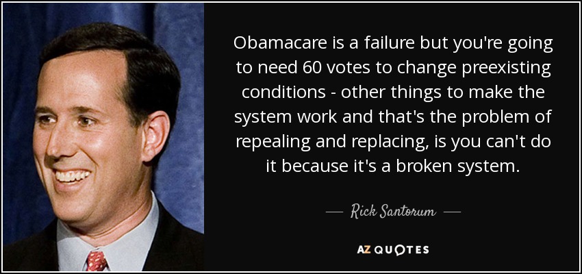 Obamacare is a failure but you're going to need 60 votes to change preexisting conditions - other things to make the system work and that's the problem of repealing and replacing, is you can't do it because it's a broken system. - Rick Santorum