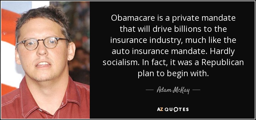 Obamacare is a private mandate that will drive billions to the insurance industry, much like the auto insurance mandate. Hardly socialism. In fact, it was a Republican plan to begin with. - Adam McKay