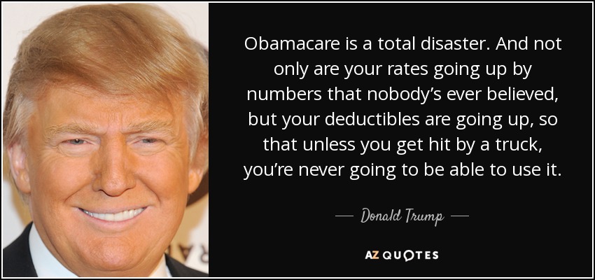 Obamacare is a total disaster. And not only are your rates going up by numbers that nobody’s ever believed, but your deductibles are going up, so that unless you get hit by a truck, you’re never going to be able to use it. - Donald Trump