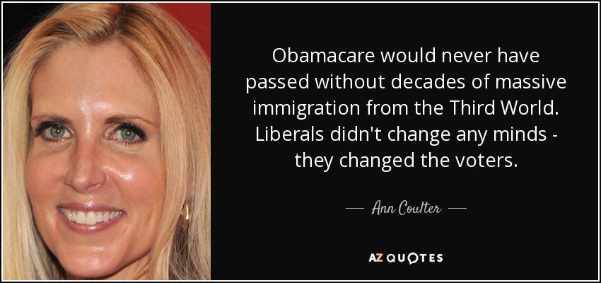 Obamacare would never have passed without decades of massive immigration from the Third World. Liberals didn't change any minds - they changed the voters. - Ann Coulter
