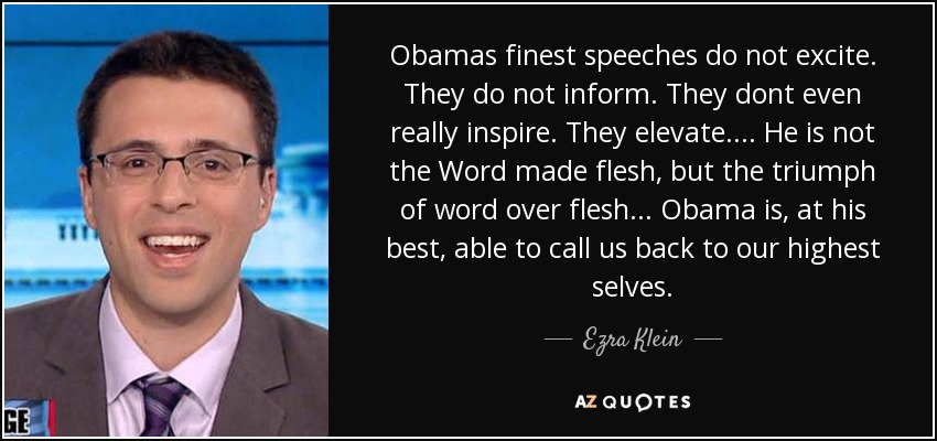 Obamas finest speeches do not excite. They do not inform. They dont even really inspire. They elevate. . . . He is not the Word made flesh, but the triumph of word over flesh . . . Obama is, at his best, able to call us back to our highest selves. - Ezra Klein