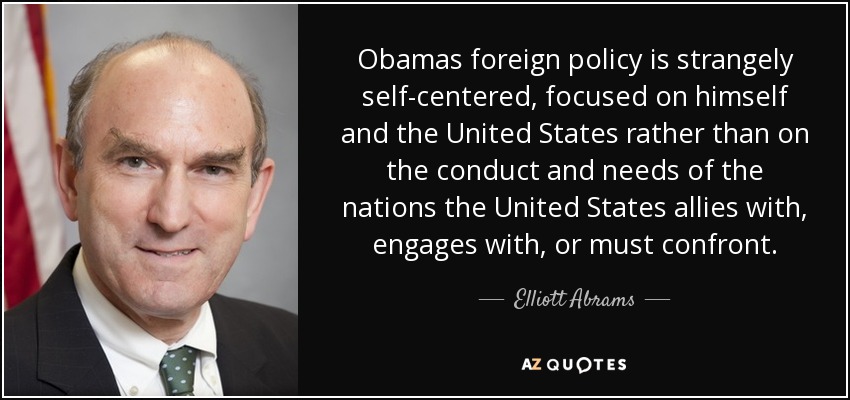 Obamas foreign policy is strangely self-centered, focused on himself and the United States rather than on the conduct and needs of the nations the United States allies with, engages with, or must confront. - Elliott Abrams