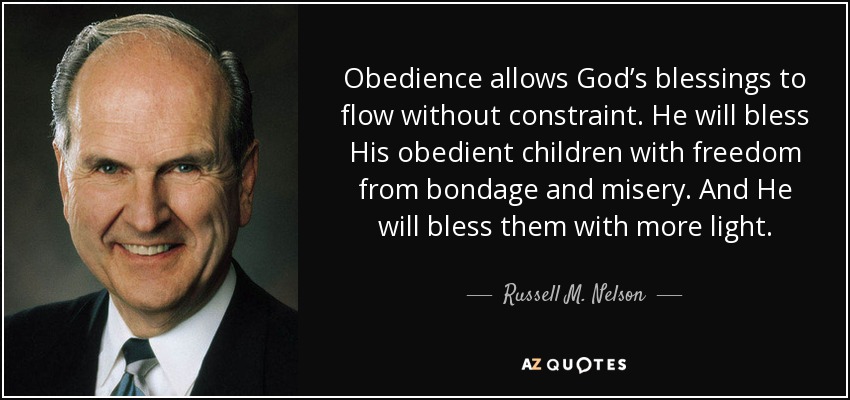 Obedience allows God’s blessings to flow without constraint. He will bless His obedient children with freedom from bondage and misery. And He will bless them with more light. - Russell M. Nelson