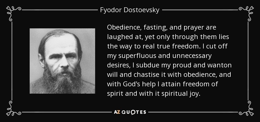 Obedience, fasting, and prayer are laughed at, yet only through them lies the way to real true freedom. I cut off my superfluous and unnecessary desires, I subdue my proud and wanton will and chastise it with obedience, and with God's help I attain freedom of spirit and with it spiritual joy. - Fyodor Dostoevsky