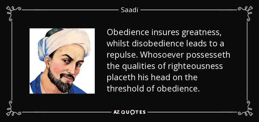 Obedience insures greatness, whilst disobedience leads to a repulse. Whosoever possesseth the qualities of righteousness placeth his head on the threshold of obedience. - Saadi