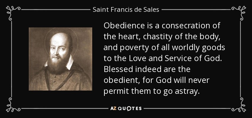 Obedience is a consecration of the heart, chastity of the body, and poverty of all worldly goods to the Love and Service of God. Blessed indeed are the obedient, for God will never permit them to go astray. - Saint Francis de Sales