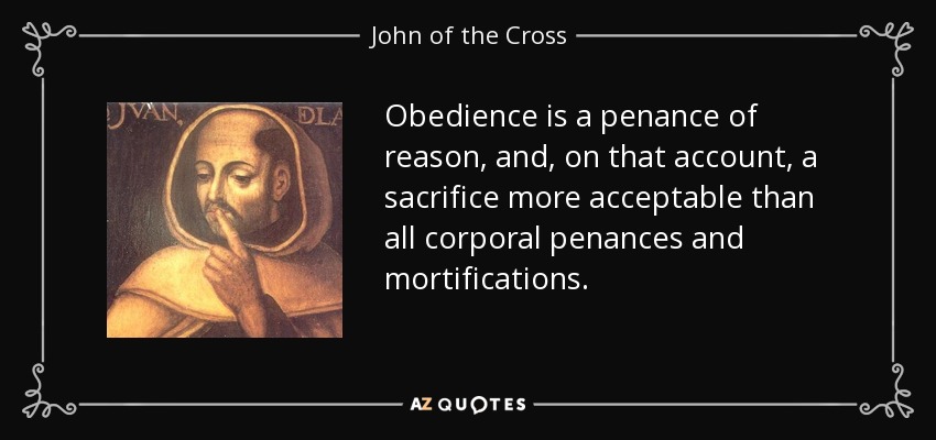Obedience is a penance of reason, and, on that account, a sacrifice more acceptable than all corporal penances and mortifications. - John of the Cross