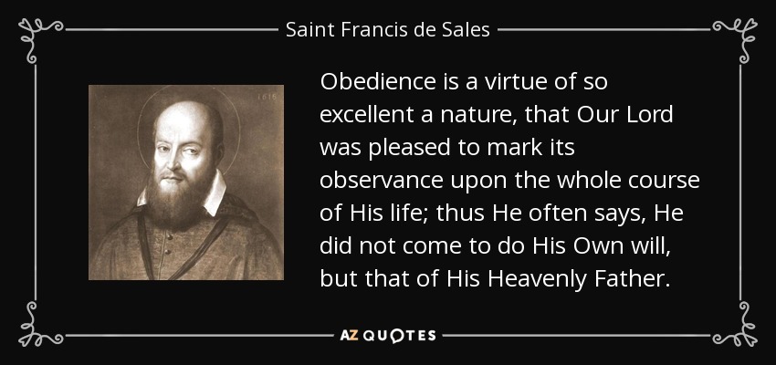 Obedience is a virtue of so excellent a nature, that Our Lord was pleased to mark its observance upon the whole course of His life; thus He often says, He did not come to do His Own will, but that of His Heavenly Father. - Saint Francis de Sales