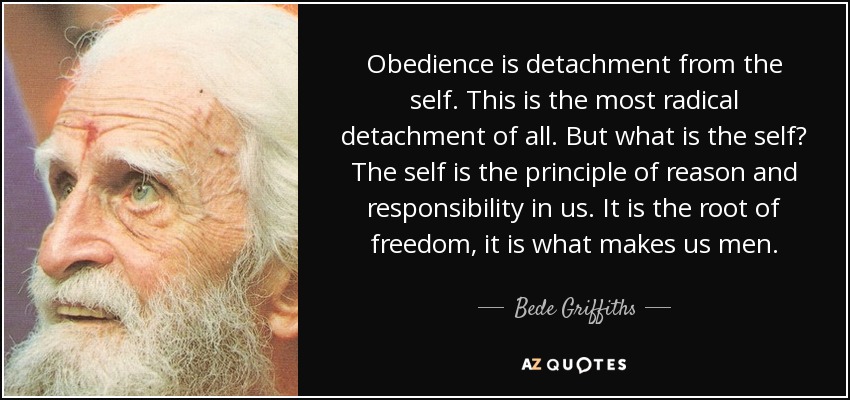 Obedience is detachment from the self. This is the most radical detachment of all. But what is the self? The self is the principle of reason and responsibility in us. It is the root of freedom, it is what makes us men. - Bede Griffiths