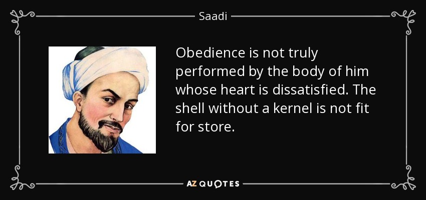 Obedience is not truly performed by the body of him whose heart is dissatisfied. The shell without a kernel is not fit for store. - Saadi