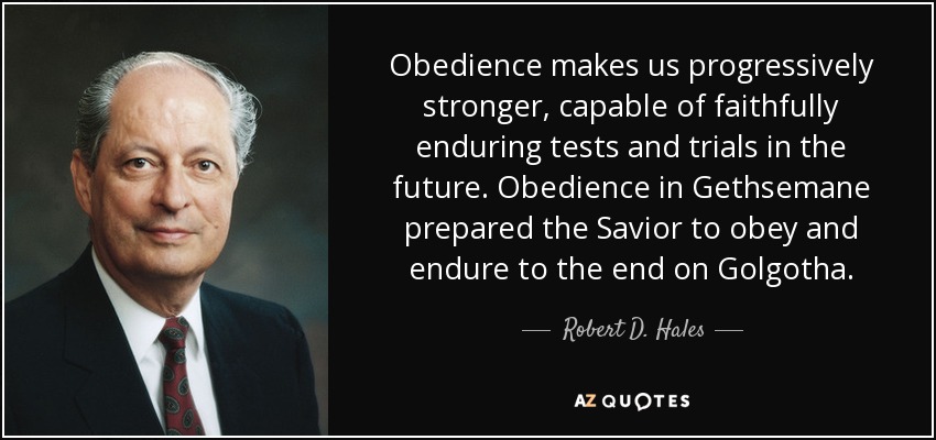 Obedience makes us progressively stronger, capable of faithfully enduring tests and trials in the future. Obedience in Gethsemane prepared the Savior to obey and endure to the end on Golgotha. - Robert D. Hales