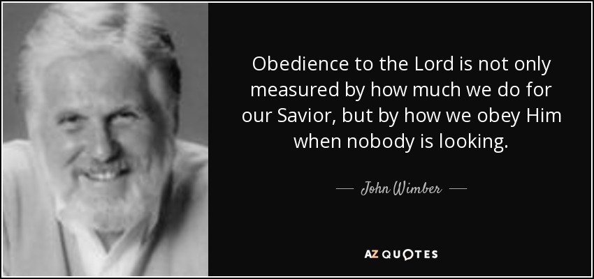 Obedience to the Lord is not only measured by how much we do for our Savior, but by how we obey Him when nobody is looking. - John Wimber