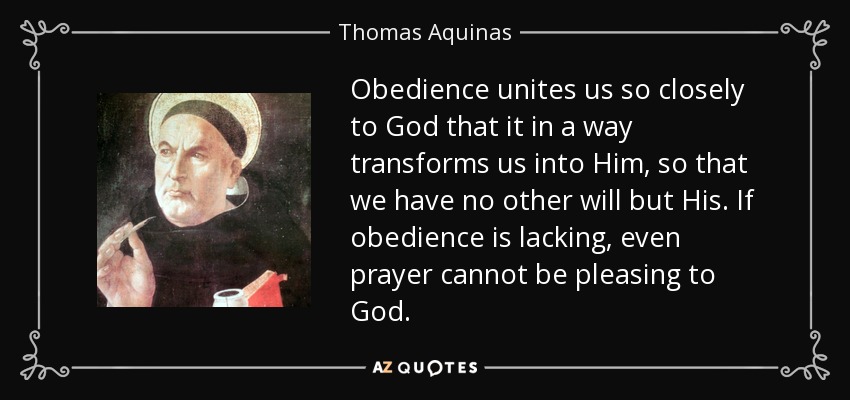 Obedience unites us so closely to God that it in a way transforms us into Him, so that we have no other will but His. If obedience is lacking, even prayer cannot be pleasing to God. - Thomas Aquinas