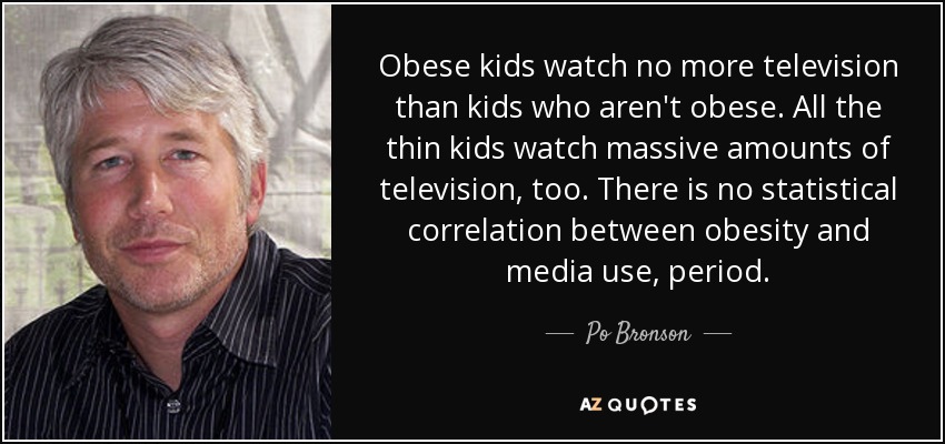 Obese kids watch no more television than kids who aren't obese. All the thin kids watch massive amounts of television, too. There is no statistical correlation between obesity and media use, period. - Po Bronson