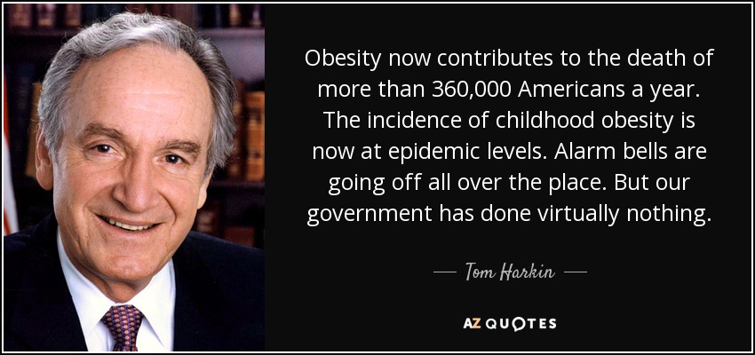 Obesity now contributes to the death of more than 360,000 Americans a year. The incidence of childhood obesity is now at epidemic levels. Alarm bells are going off all over the place. But our government has done virtually nothing. - Tom Harkin
