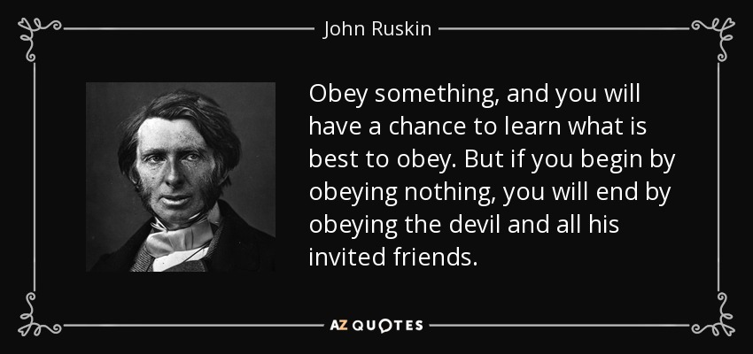 Obey something, and you will have a chance to learn what is best to obey. But if you begin by obeying nothing, you will end by obeying the devil and all his invited friends. - John Ruskin