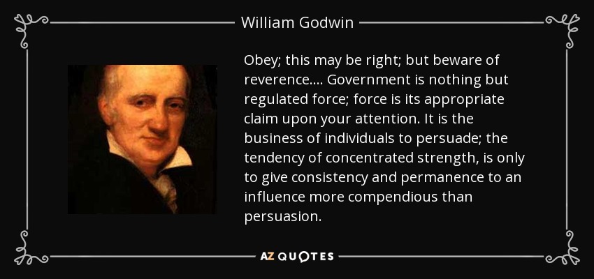 Obey; this may be right; but beware of reverence.... Government is nothing but regulated force; force is its appropriate claim upon your attention. It is the business of individuals to persuade; the tendency of concentrated strength, is only to give consistency and permanence to an influence more compendious than persuasion. - William Godwin