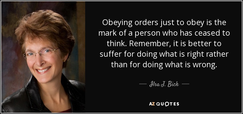 Obeying orders just to obey is the mark of a person who has ceased to think. Remember, it is better to suffer for doing what is right rather than for doing what is wrong. - Ilsa J. Bick