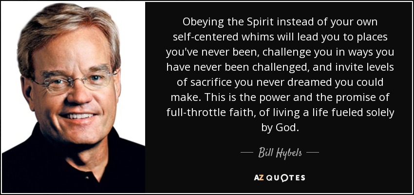 Obeying the Spirit instead of your own self-centered whims will lead you to places you've never been, challenge you in ways you have never been challenged, and invite levels of sacrifice you never dreamed you could make. This is the power and the promise of full-throttle faith, of living a life fueled solely by God. - Bill Hybels