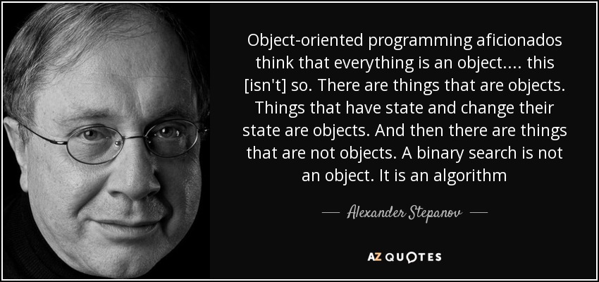 Object-oriented programming aficionados think that everything is an object.... this [isn't] so. There are things that are objects. Things that have state and change their state are objects. And then there are things that are not objects. A binary search is not an object. It is an algorithm - Alexander Stepanov