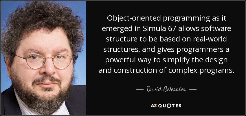Object-oriented programming as it emerged in Simula 67 allows software structure to be based on real-world structures, and gives programmers a powerful way to simplify the design and construction of complex programs. - David Gelernter