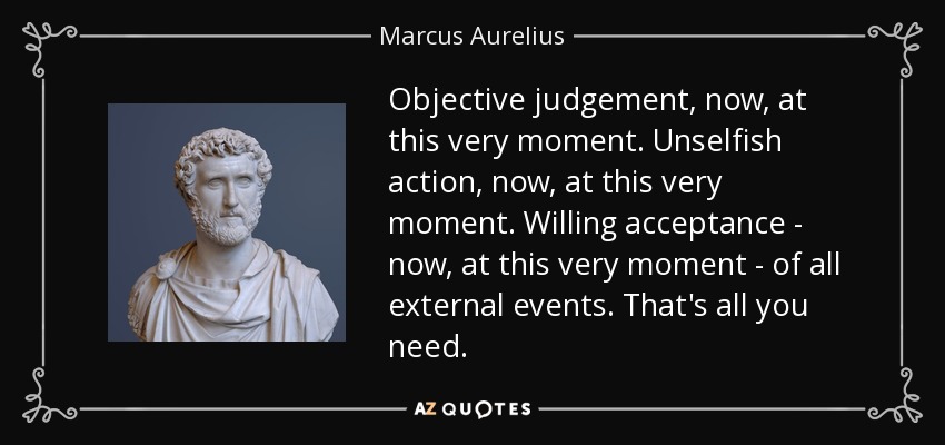 Objective judgement, now, at this very moment. Unselfish action, now, at this very moment. Willing acceptance - now, at this very moment - of all external events. That's all you need. - Marcus Aurelius