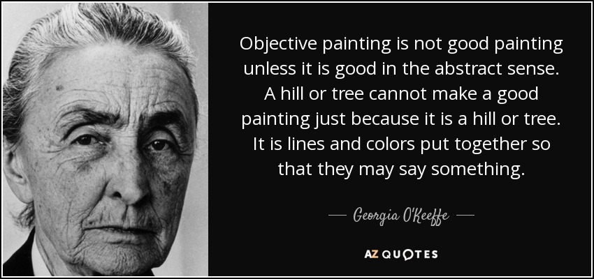 Objective painting is not good painting unless it is good in the abstract sense. A hill or tree cannot make a good painting just because it is a hill or tree. It is lines and colors put together so that they may say something. - Georgia O'Keeffe