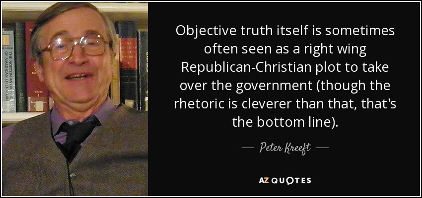 Objective truth itself is sometimes often seen as a right wing Republican-Christian plot to take over the government (though the rhetoric is cleverer than that, that's the bottom line). - Peter Kreeft
