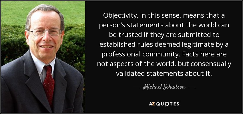 Objectivity, in this sense, means that a person's statements about the world can be trusted if they are submitted to established rules deemed legitimate by a professional community. Facts here are not aspects of the world, but consensually validated statements about it. - Michael Schudson