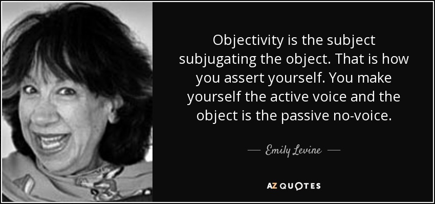 Objectivity is the subject subjugating the object. That is how you assert yourself. You make yourself the active voice and the object is the passive no-voice. - Emily Levine