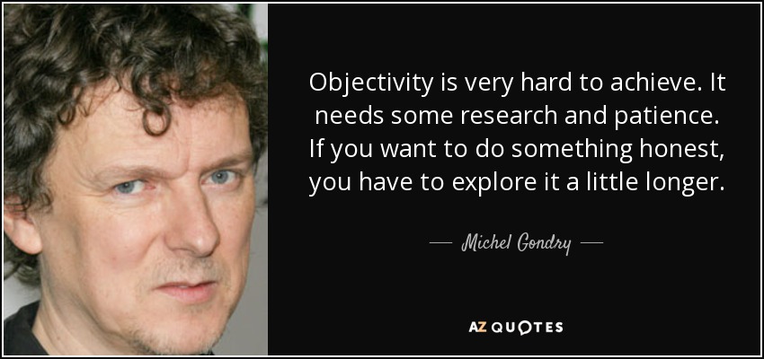 Objectivity is very hard to achieve. It needs some research and patience. If you want to do something honest, you have to explore it a little longer. - Michel Gondry