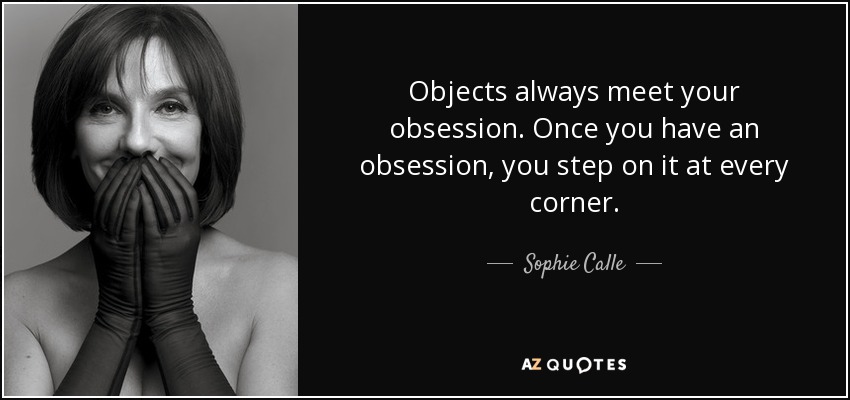Objects always meet your obsession. Once you have an obsession, you step on it at every corner. - Sophie Calle
