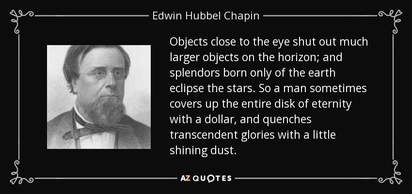Objects close to the eye shut out much larger objects on the horizon; and splendors born only of the earth eclipse the stars. So a man sometimes covers up the entire disk of eternity with a dollar, and quenches transcendent glories with a little shining dust. - Edwin Hubbel Chapin