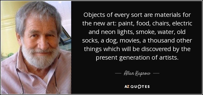 Objects of every sort are materials for the new art: paint, food, chairs, electric and neon lights, smoke, water, old socks, a dog, movies, a thousand other things which will be discovered by the present generation of artists. - Allan Kaprow