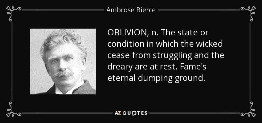 OBLIVION, n. The state or condition in which the wicked cease from struggling and the dreary are at rest. Fame's eternal dumping ground. - Ambrose Bierce