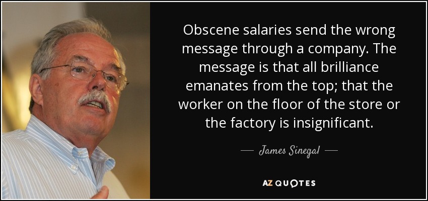 Obscene salaries send the wrong message through a company. The message is that all brilliance emanates from the top; that the worker on the floor of the store or the factory is insignificant. - James Sinegal
