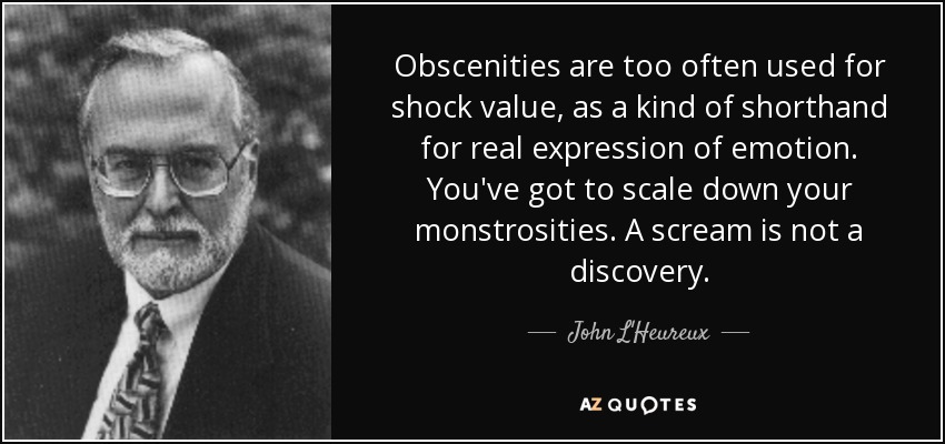 Obscenities are too often used for shock value, as a kind of shorthand for real expression of emotion. You've got to scale down your monstrosities. A scream is not a discovery. - John L'Heureux