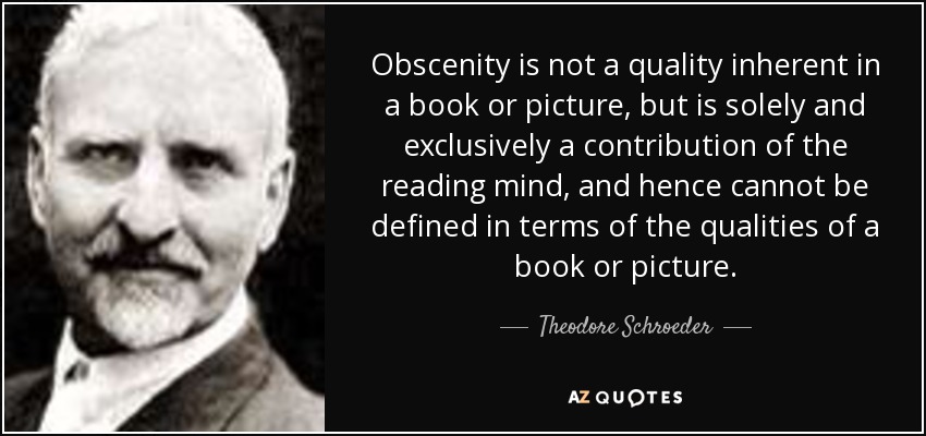 Obscenity is not a quality inherent in a book or picture, but is solely and exclusively a contribution of the reading mind, and hence cannot be defined in terms of the qualities of a book or picture. - Theodore Schroeder