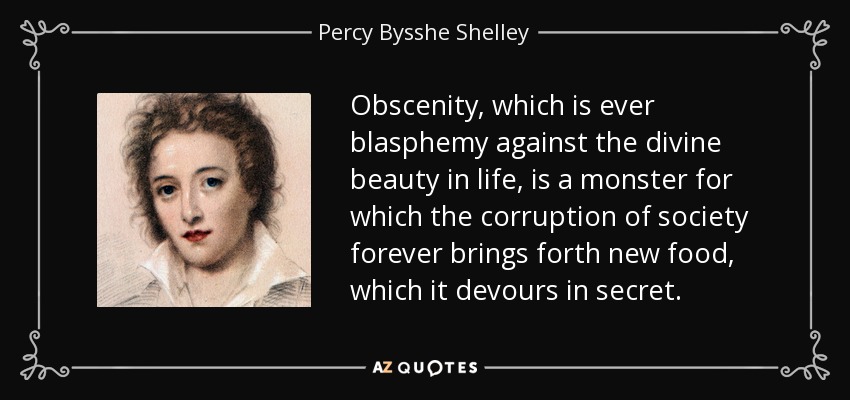 Obscenity, which is ever blasphemy against the divine beauty in life, is a monster for which the corruption of society forever brings forth new food, which it devours in secret. - Percy Bysshe Shelley