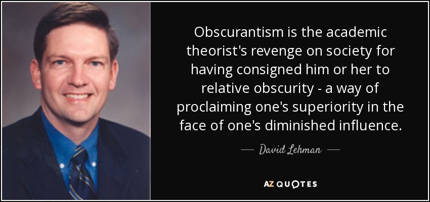 Obscurantism is the academic theorist's revenge on society for having consigned him or her to relative obscurity - a way of proclaiming one's superiority in the face of one's diminished influence. - David Lehman