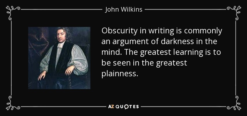 Obscurity in writing is commonly an argument of darkness in the mind. The greatest learning is to be seen in the greatest plainness. - John Wilkins