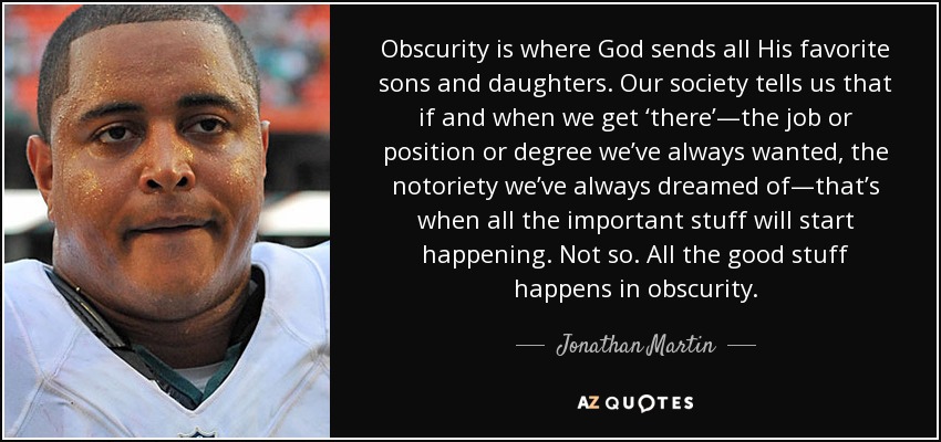 Obscurity is where God sends all His favorite sons and daughters. Our society tells us that if and when we get ‘there’—the job or position or degree we’ve always wanted, the notoriety we’ve always dreamed of—that’s when all the important stuff will start happening. Not so. All the good stuff happens in obscurity. - Jonathan Martin
