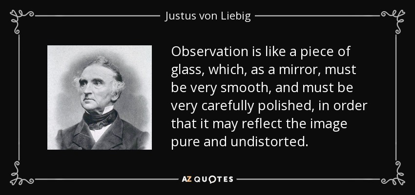 Observation is like a piece of glass, which, as a mirror, must be very smooth, and must be very carefully polished, in order that it may reflect the image pure and undistorted. - Justus von Liebig