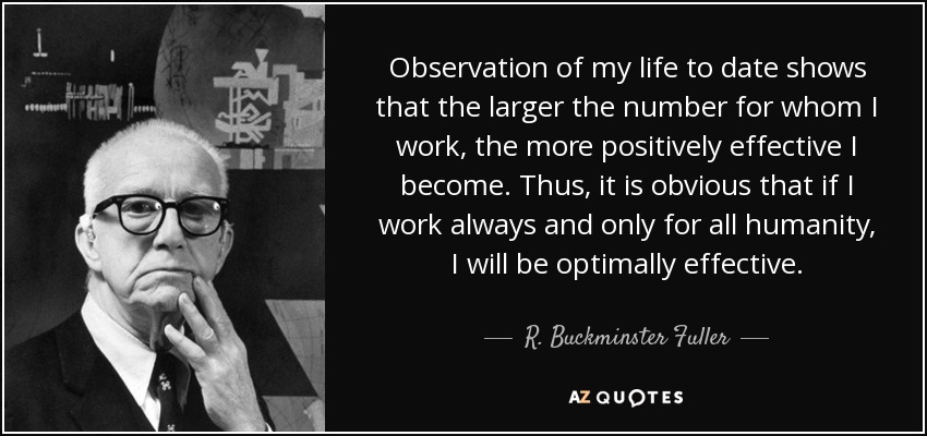 Observation of my life to date shows that the larger the number for whom I work, the more positively effective I become. Thus, it is obvious that if I work always and only for all humanity, I will be optimally effective. - R. Buckminster Fuller