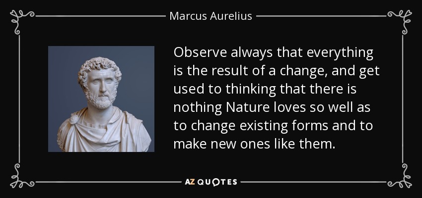 Observe always that everything is the result of a change, and get used to thinking that there is nothing Nature loves so well as to change existing forms and to make new ones like them. - Marcus Aurelius