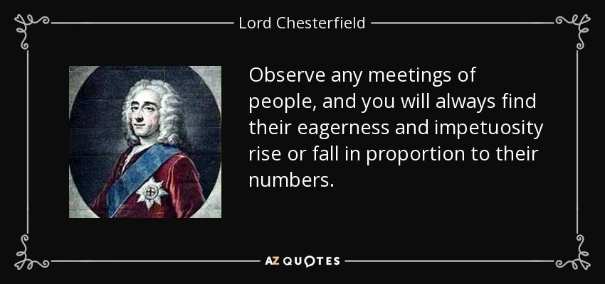 Observe any meetings of people, and you will always find their eagerness and impetuosity rise or fall in proportion to their numbers. - Lord Chesterfield