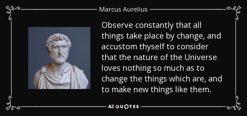 Observe constantly that all things take place by change, and accustom thyself to consider that the nature of the Universe loves nothing so much as to change the things which are, and to make new things like them. - Marcus Aurelius