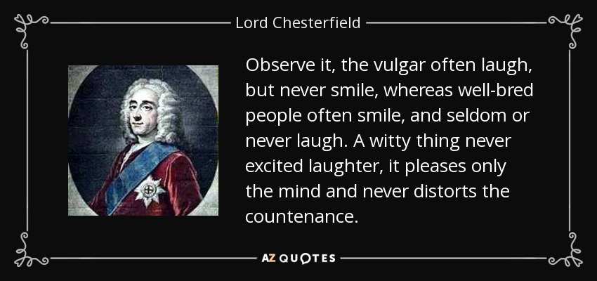Observe it, the vulgar often laugh, but never smile, whereas well-bred people often smile, and seldom or never laugh. A witty thing never excited laughter, it pleases only the mind and never distorts the countenance. - Lord Chesterfield