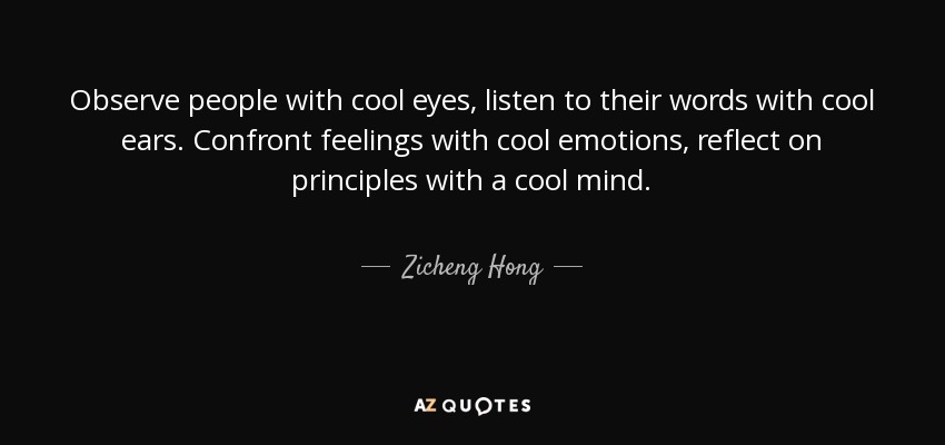 Observe people with cool eyes, listen to their words with cool ears. Confront feelings with cool emotions, reflect on principles with a cool mind. - Zicheng Hong